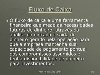 Fluxo de Caixa
 O fluxo de caixa é uma ferramenta
financeira que mede as necessidades
futuras de dinheiro, através da
análise da entrada e saída do
dinheiro gerado pela operação para
que a empresa mantenha sua
capacidade de pagamento pontual
dos compromissos assumidos e
tenha disponibilidade de dinheiro
para investimentos.
PROF MS EDUARDO VERDI 156
 