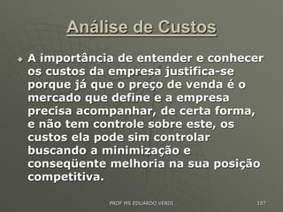 Análise de Custos
 A importância de entender e conhecer
os custos da empresa justifica-se
porque já que o preço de venda é o
mercado que define e a empresa
precisa acompanhar, de certa forma,
e não tem controle sobre este, os
custos ela pode sim controlar
buscando a minimização e
conseqüente melhoria na sua posição
competitiva.
PROF MS EDUARDO VERDI 157
 