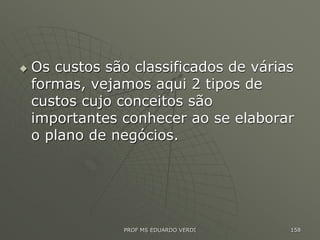  Os custos são classificados de várias
formas, vejamos aqui 2 tipos de
custos cujo conceitos são
importantes conhecer ao se elaborar
o plano de negócios.
PROF MS EDUARDO VERDI 158
 