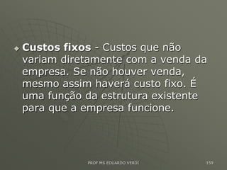  Custos fixos - Custos que não
variam diretamente com a venda da
empresa. Se não houver venda,
mesmo assim haverá custo fixo. É
uma função da estrutura existente
para que a empresa funcione.
PROF MS EDUARDO VERDI 159
 