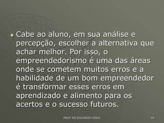  Cabe ao aluno, em sua análise e
percepção, escolher a alternativa que
achar melhor. Por isso, o
empreendedorismo é uma das áreas
onde se cometem muitos erros e a
habilidade de um bom empreendedor
é transformar esses erros em
aprendizado e alimento para os
acertos e o sucesso futuros.
PROF MS EDUARDO VERDI 16
 