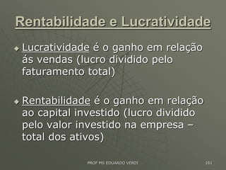Rentabilidade e Lucratividade
 Lucratividade é o ganho em relação
ás vendas (lucro dividido pelo
faturamento total)
 Rentabilidade é o ganho em relação
ao capital investido (lucro dividido
pelo valor investido na empresa –
total dos ativos)
PROF MS EDUARDO VERDI 161
 
