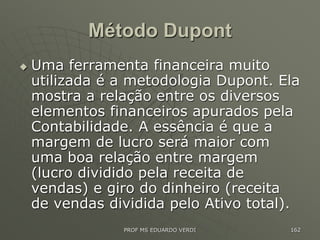 Método Dupont
 Uma ferramenta financeira muito
utilizada é a metodologia Dupont. Ela
mostra a relação entre os diversos
elementos financeiros apurados pela
Contabilidade. A essência é que a
margem de lucro será maior com
uma boa relação entre margem
(lucro dividido pela receita de
vendas) e giro do dinheiro (receita
de vendas dividida pelo Ativo total).
PROF MS EDUARDO VERDI 162
 