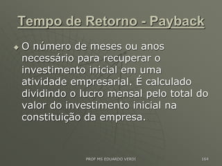 Tempo de Retorno - Payback
 O número de meses ou anos
necessário para recuperar o
investimento inicial em uma
atividade empresarial. É calculado
dividindo o lucro mensal pelo total do
valor do investimento inicial na
constituição da empresa.
PROF MS EDUARDO VERDI 164
 
