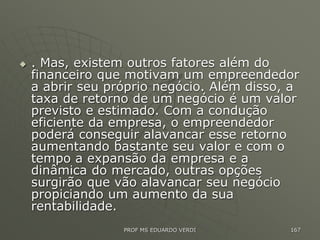  . Mas, existem outros fatores além do
financeiro que motivam um empreendedor
a abrir seu próprio negócio. Além disso, a
taxa de retorno de um negócio é um valor
previsto e estimado. Com a condução
eficiente da empresa, o empreendedor
poderá conseguir alavancar esse retorno
aumentando bastante seu valor e com o
tempo a expansão da empresa e a
dinâmica do mercado, outras opções
surgirão que vão alavancar seu negócio
propiciando um aumento da sua
rentabilidade.
PROF MS EDUARDO VERDI 167
 