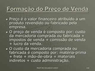 Formação do Preço de Venda
 Preço é o valor financeiro atribuído a um
produto revendido ou fabricado pela
empresa.
 O preço de venda é composto por: custo
da mercadoria comprada ou fabricada +
impostos de venda + comissão de venda
+ lucro da venda.
 O custo da mercadoria comprada ou
fabricada é composto por: matéria-prima
+ frete + mão-de-obra + materiais
indiretos + custo administração.
PROF MS EDUARDO VERDI 168
 
