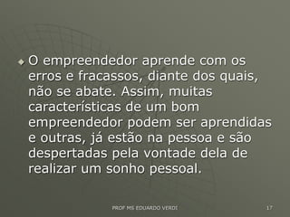  O empreendedor aprende com os
erros e fracassos, diante dos quais,
não se abate. Assim, muitas
características de um bom
empreendedor podem ser aprendidas
e outras, já estão na pessoa e são
despertadas pela vontade dela de
realizar um sonho pessoal.
PROF MS EDUARDO VERDI 17
 