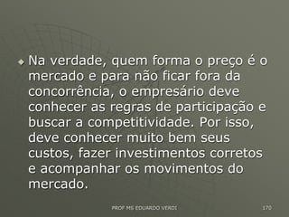  Na verdade, quem forma o preço é o
mercado e para não ficar fora da
concorrência, o empresário deve
conhecer as regras de participação e
buscar a competitividade. Por isso,
deve conhecer muito bem seus
custos, fazer investimentos corretos
e acompanhar os movimentos do
mercado.
PROF MS EDUARDO VERDI 170
 