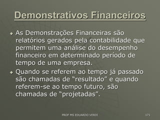 Demonstrativos Financeiros
 As Demonstrações Financeiras são
relatórios gerados pela contabilidade que
permitem uma análise do desempenho
financeiro em determinado período de
tempo de uma empresa.
 Quando se referem ao tempo já passado
são chamadas de “resultado” e quando
referem-se ao tempo futuro, são
chamadas de “projetadas”.
PROF MS EDUARDO VERDI 171
 