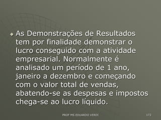  As Demonstrações de Resultados
tem por finalidade demonstrar o
lucro conseguido com a atividade
empresarial. Normalmente é
analisado um período de 1 ano,
janeiro a dezembro e começando
com o valor total de vendas,
abatendo-se as despesas e impostos
chega-se ao lucro líquido.
PROF MS EDUARDO VERDI 172
 