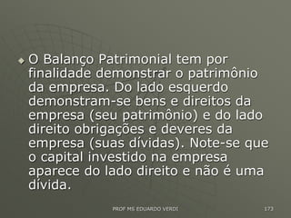  O Balanço Patrimonial tem por
finalidade demonstrar o patrimônio
da empresa. Do lado esquerdo
demonstram-se bens e direitos da
empresa (seu patrimônio) e do lado
direito obrigações e deveres da
empresa (suas dívidas). Note-se que
o capital investido na empresa
aparece do lado direito e não é uma
dívida.
PROF MS EDUARDO VERDI 173
 