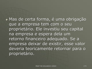 Mas de certa forma, é uma obrigação
que a empresa tem com o seu
proprietário. Ele investiu seu capital
na empresa e espera dela um
retorno financeiro adequado. Se a
empresa deixar de existir, esse valor
deveria teoricamente retornar para o
proprietário.
PROF MS EDUARDO VERDI 174
 