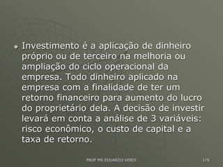  Investimento é a aplicação de dinheiro
próprio ou de terceiro na melhoria ou
ampliação do ciclo operacional da
empresa. Todo dinheiro aplicado na
empresa com a finalidade de ter um
retorno financeiro para aumento do lucro
do proprietário dela. A decisão de investir
levará em conta a análise de 3 variáveis:
risco econômico, o custo de capital e a
taxa de retorno.
PROF MS EDUARDO VERDI 176
 