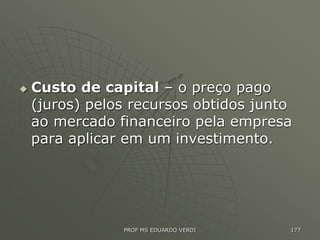  Custo de capital – o preço pago
(juros) pelos recursos obtidos junto
ao mercado financeiro pela empresa
para aplicar em um investimento.
PROF MS EDUARDO VERDI 177
 