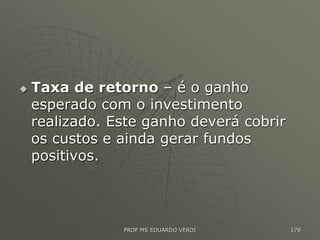  Taxa de retorno – é o ganho
esperado com o investimento
realizado. Este ganho deverá cobrir
os custos e ainda gerar fundos
positivos.
PROF MS EDUARDO VERDI 178
 
