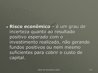  Risco econômico – é um grau de
incerteza quanto ao resultado
positivo esperado com o
investimento realizado, não gerando
fundos positivos ou nem mesmo
suficientes para cobrir o custo de
capital.
PROF MS EDUARDO VERDI 179
 