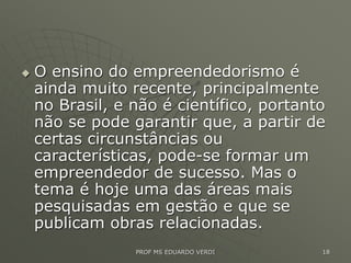  O ensino do empreendedorismo é
ainda muito recente, principalmente
no Brasil, e não é científico, portanto
não se pode garantir que, a partir de
certas circunstâncias ou
características, pode-se formar um
empreendedor de sucesso. Mas o
tema é hoje uma das áreas mais
pesquisadas em gestão e que se
publicam obras relacionadas.
PROF MS EDUARDO VERDI 18
 