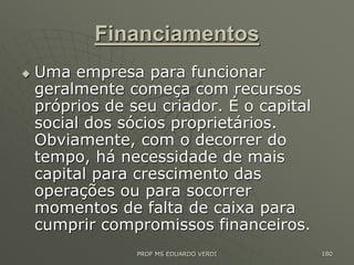 Financiamentos
 Uma empresa para funcionar
geralmente começa com recursos
próprios de seu criador. É o capital
social dos sócios proprietários.
Obviamente, com o decorrer do
tempo, há necessidade de mais
capital para crescimento das
operações ou para socorrer
momentos de falta de caixa para
cumprir compromissos financeiros.
PROF MS EDUARDO VERDI 180
 