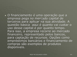  O financiamento é uma operação que a
empresa pega no mercado capital de
terceiros para aplicar na sua atividade. A
questão básica aqui é quanto vai custar o
uso desse capital e por quanto tempo.
Para isso, a empresa recorre ao mercado
financeiro, representado pelos bancos,
para captação de recursos. Opções como
empréstimos bancários e financiamento de
compras são exemplos de produtos
disponíveis.
PROF MS EDUARDO VERDI 181
 
