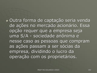  Outra forma de captação seria venda
de ações no mercado acionário. Essa
opção requer que a empresa seja
uma S/A - sociedade anônima e
nesse caso as pessoas que compram
as ações passam a ser sócias da
empresa, dividindo o lucro da
operação com os proprietários.
PROF MS EDUARDO VERDI 182
 