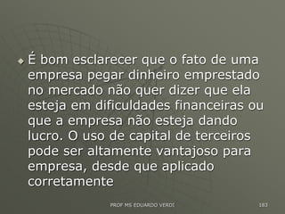  É bom esclarecer que o fato de uma
empresa pegar dinheiro emprestado
no mercado não quer dizer que ela
esteja em dificuldades financeiras ou
que a empresa não esteja dando
lucro. O uso de capital de terceiros
pode ser altamente vantajoso para
empresa, desde que aplicado
corretamente
PROF MS EDUARDO VERDI 183
 