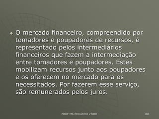  O mercado financeiro, compreendido por
tomadores e poupadores de recursos, é
representado pelos intermediários
financeiros que fazem a intermediação
entre tomadores e poupadores. Estes
mobilizam recursos junto aos poupadores
e os oferecem no mercado para os
necessitados. Por fazerem esse serviço,
são remunerados pelos juros.
PROF MS EDUARDO VERDI 184
 