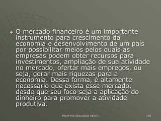  O mercado financeiro é um importante
instrumento para crescimento da
economia e desenvolvimento de um país
por possibilitar meios pelos quais as
empresas podem obter recursos para
investimentos, ampliação de sua atividade
no mercado, ofertar mais empregos, ou
seja, gerar mais riquezas para a
economia. Dessa forma, é altamente
necessário que exista esse mercado,
desde que seu foco seja a aplicação do
dinheiro para promover a atividade
produtiva.
PROF MS EDUARDO VERDI 185
 