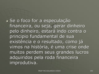  Se o foco for a especulação
financeira, ou seja, gerar dinheiro
pelo dinheiro, estará indo contra o
principio fundamental de sua
existência e o resultado, como já
vimos na história, é uma crise onde
muitos perdem seus grandes lucros
adquiridos pela roda financeira
improdutiva.
PROF MS EDUARDO VERDI 186
 