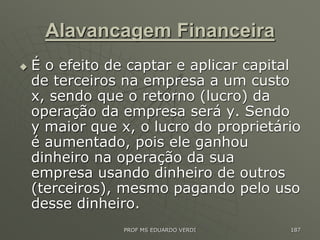Alavancagem Financeira
 É o efeito de captar e aplicar capital
de terceiros na empresa a um custo
x, sendo que o retorno (lucro) da
operação da empresa será y. Sendo
y maior que x, o lucro do proprietário
é aumentado, pois ele ganhou
dinheiro na operação da sua
empresa usando dinheiro de outros
(terceiros), mesmo pagando pelo uso
desse dinheiro.
PROF MS EDUARDO VERDI 187
 
