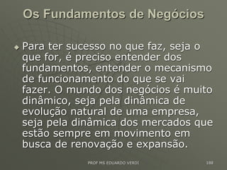 Os Fundamentos de Negócios
 Para ter sucesso no que faz, seja o
que for, é preciso entender dos
fundamentos, entender o mecanismo
de funcionamento do que se vai
fazer. O mundo dos negócios é muito
dinâmico, seja pela dinâmica de
evolução natural de uma empresa,
seja pela dinâmica dos mercados que
estão sempre em movimento em
busca de renovação e expansão.
PROF MS EDUARDO VERDI 188
 