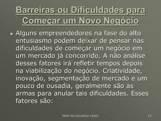 Barreiras ou Dificuldades para
Começar um Novo Negócio
 Alguns empreendedores na fase do alto
entusiasmo podem deixar de pensar nas
dificuldades de começar um negócio em
um mercado já concorrido. A não análise
desses fatores irá refletir tempos depois
na viabilização do negócio. Criatividade,
inovação, segmentação de mercado e um
pouco de ousadia, geralmente são as
armas para anular tais dificuldades. Esses
fatores são:
PROF MS EDUARDO VERDI 19
 