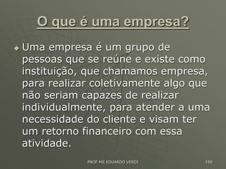 O que é uma empresa?
 Uma empresa é um grupo de
pessoas que se reúne e existe como
instituição, que chamamos empresa,
para realizar coletivamente algo que
não seriam capazes de realizar
individualmente, para atender a uma
necessidade do cliente e visam ter
um retorno financeiro com essa
atividade.
PROF MS EDUARDO VERDI 190
 