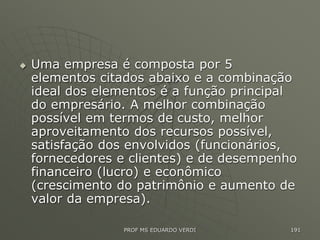  Uma empresa é composta por 5
elementos citados abaixo e a combinação
ideal dos elementos é a função principal
do empresário. A melhor combinação
possível em termos de custo, melhor
aproveitamento dos recursos possível,
satisfação dos envolvidos (funcionários,
fornecedores e clientes) e de desempenho
financeiro (lucro) e econômico
(crescimento do patrimônio e aumento de
valor da empresa).
PROF MS EDUARDO VERDI 191
 