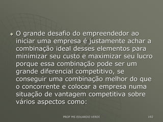  O grande desafio do empreendedor ao
iniciar uma empresa é justamente achar a
combinação ideal desses elementos para
minimizar seu custo e maximizar seu lucro
porque essa combinação pode ser um
grande diferencial competitivo, se
conseguir uma combinação melhor do que
o concorrente e colocar a empresa numa
situação de vantagem competitiva sobre
vários aspectos como:
PROF MS EDUARDO VERDI 192
 