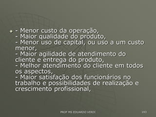  - Menor custo da operação,
- Maior qualidade do produto,
- Menor uso de capital, ou uso a um custo
menor,
- Maior agilidade de atendimento do
cliente e entrega do produto,
- Melhor atendimento do cliente em todos
os aspectos,
- Maior satisfação dos funcionários no
trabalho e possibilidades de realização e
crescimento profissional,
PROF MS EDUARDO VERDI 193
 