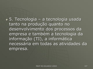  5. Tecnologia – a tecnologia usada
tanto na produção quanto no
desenvolvimento dos processos da
empresa e também a tecnologia da
informação (TI), a informática
necessária em todas as atividades da
empresa.
PROF MS EDUARDO VERDI 197
 