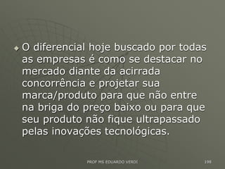  O diferencial hoje buscado por todas
as empresas é como se destacar no
mercado diante da acirrada
concorrência e projetar sua
marca/produto para que não entre
na briga do preço baixo ou para que
seu produto não fique ultrapassado
pelas inovações tecnológicas.
PROF MS EDUARDO VERDI 198
 