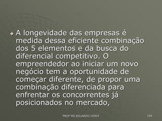  A longevidade das empresas é
medida dessa eficiente combinação
dos 5 elementos e da busca do
diferencial competitivo. O
empreendedor ao iniciar um novo
negócio tem a oportunidade de
começar diferente, de propor uma
combinação diferenciada para
enfrentar os concorrentes já
posicionados no mercado,
PROF MS EDUARDO VERDI 199
 
