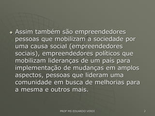  Assim também são empreendedores
pessoas que mobilizam a sociedade por
uma causa social (empreendedores
sociais), empreendedores políticos que
mobilizam lideranças de um país para
implementação de mudanças em amplos
aspectos, pessoas que lideram uma
comunidade em busca de melhorias para
a mesma e outros mais.
PROF MS EDUARDO VERDI 2
 