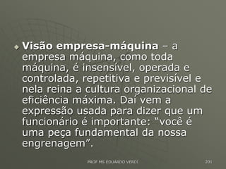  Visão empresa-máquina – a
empresa máquina, como toda
máquina, é insensível, operada e
controlada, repetitiva e previsível e
nela reina a cultura organizacional de
eficiência máxima. Daí vem a
expressão usada para dizer que um
funcionário é importante: “você é
uma peça fundamental da nossa
engrenagem”.
PROF MS EDUARDO VERDI 201
 