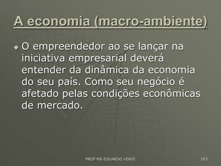 A economia (macro-ambiente)
 O empreendedor ao se lançar na
iniciativa empresarial deverá
entender da dinâmica da economia
do seu país. Como seu negócio é
afetado pelas condições econômicas
de mercado.
PROF MS EDUARDO VERDI 203
 