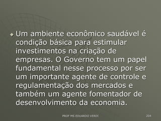  Um ambiente econômico saudável é
condição básica para estimular
investimentos na criação de
empresas. O Governo tem um papel
fundamental nesse processo por ser
um importante agente de controle e
regulamentação dos mercados e
também um agente fomentador de
desenvolvimento da economia.
PROF MS EDUARDO VERDI 204
 