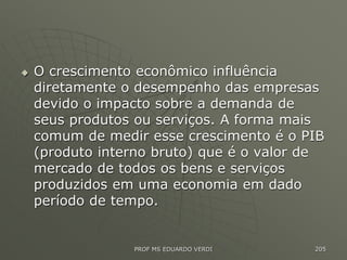  O crescimento econômico influência
diretamente o desempenho das empresas
devido o impacto sobre a demanda de
seus produtos ou serviços. A forma mais
comum de medir esse crescimento é o PIB
(produto interno bruto) que é o valor de
mercado de todos os bens e serviços
produzidos em uma economia em dado
período de tempo.
PROF MS EDUARDO VERDI 205
 