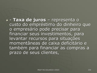  - Taxa de juros – representa o
custo do empréstimo do dinheiro que
o empresário pode precisar para
financiar seus investimentos, para
levantar recursos para situações
momentâneas de caixa deficitário e
também para financiar as compras a
prazo de seus clientes,
PROF MS EDUARDO VERDI 206
 