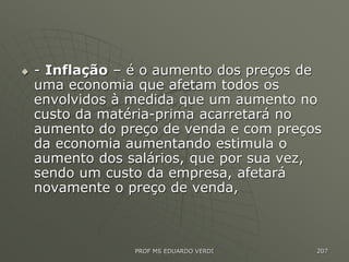  - Inflação – é o aumento dos preços de
uma economia que afetam todos os
envolvidos à medida que um aumento no
custo da matéria-prima acarretará no
aumento do preço de venda e com preços
da economia aumentando estimula o
aumento dos salários, que por sua vez,
sendo um custo da empresa, afetará
novamente o preço de venda,
PROF MS EDUARDO VERDI 207
 