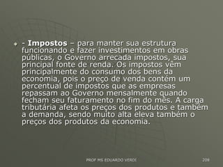  - Impostos – para manter sua estrutura
funcionando e fazer investimentos em obras
públicas, o Governo arrecada impostos, sua
principal fonte de renda. Os impostos vêm
principalmente do consumo dos bens da
economia, pois o preço de venda contém um
percentual de impostos que as empresas
repassam ao Governo mensalmente quando
fecham seu faturamento no fim do mês. A carga
tributária afeta os preços dos produtos e também
a demanda, sendo muito alta eleva também o
preços dos produtos da economia.
PROF MS EDUARDO VERDI 208
 