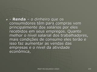  - Renda – o dinheiro que os
consumidores têm para compras vem
principalmente dos salários por eles
recebidos em seus empregos. Quanto
melhor o nível salarial dos trabalhadores,
mais condições de consumo eles terão e
isso faz aumentar as vendas das
empresas e o nível da atividade
econômica,
PROF MS EDUARDO VERDI 209
 