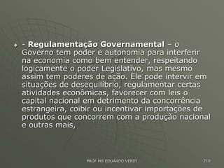  - Regulamentação Governamental – o
Governo tem poder e autonomia para interferir
na economia como bem entender, respeitando
logicamente o poder Legislativo, mas mesmo
assim tem poderes de ação. Ele pode intervir em
situações de desequilíbrio, regulamentar certas
atividades econômicas, favorecer com leis o
capital nacional em detrimento da concorrência
estrangeira, coibir ou incentivar importações de
produtos que concorrem com a produção nacional
e outras mais,
PROF MS EDUARDO VERDI 210
 