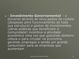  - Investimento Governamental – o
Governo através de seus gastos de custeio
(despesas para funcionamento de toda
sua estrutura) e gastos de investimentos
(obras públicas que beneficiam a
comunidade) incentiva a atividade
econômica uma vez que gastando dinheiro
coloca-o para circular na economia,
gerando empregos e sendo um grande
consumidor para as empresas que
aumentam
PROF MS EDUARDO VERDI 211
 