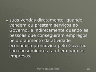 suas vendas diretamente, quando
vendem ou prestam serviços ao
Governo, e indiretamente quando as
pessoas que conseguiram empregos
pelo o aumento da atividade
econômica promovida pelo Governo
são consumidores também para as
empresas,
PROF MS EDUARDO VERDI 212
 